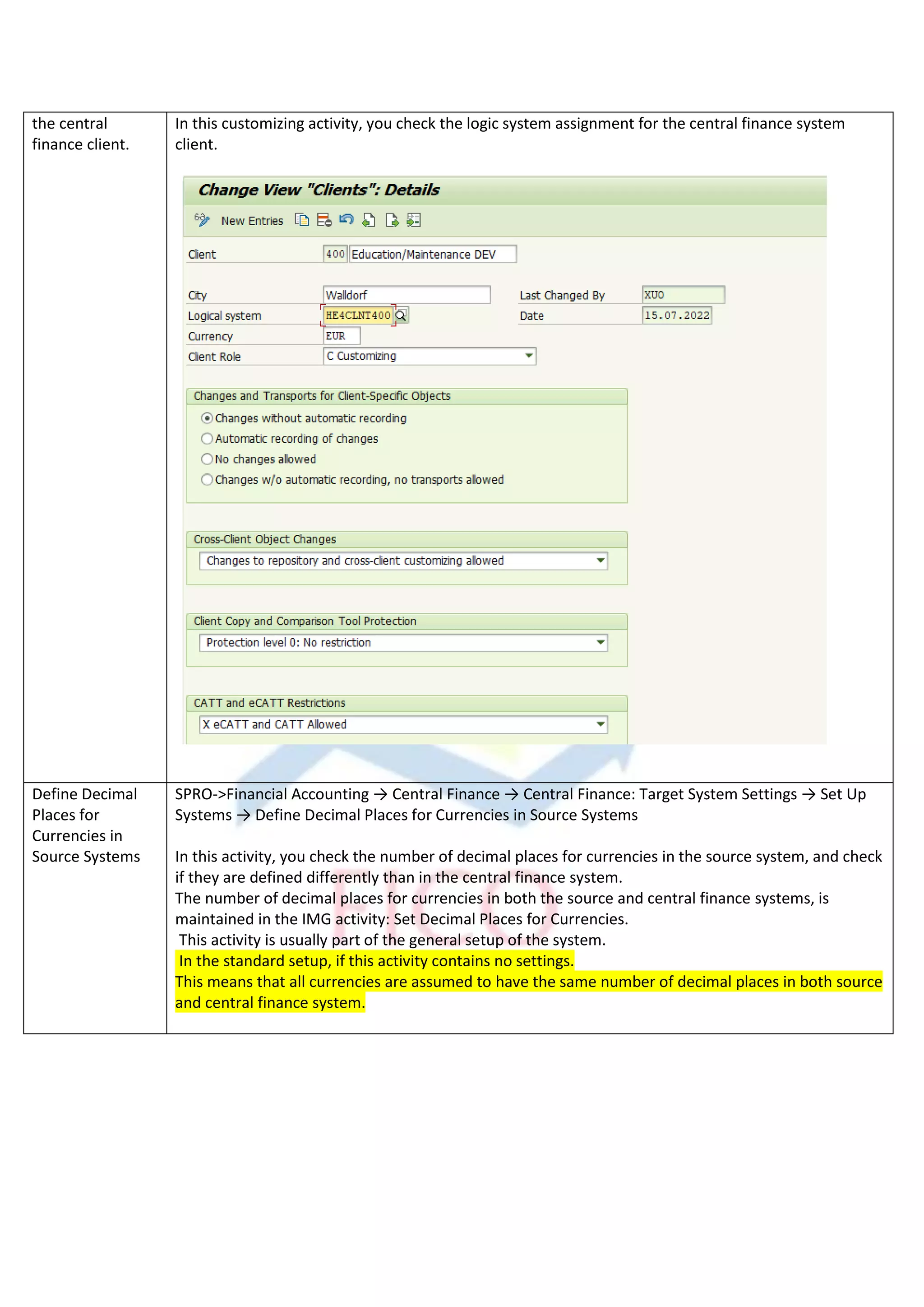 the central
finance client.
In this customizing activity, you check the logic system assignment for the central finance system
client.
Define Decimal
Places for
Currencies in
Source Systems
SPRO->Financial Accounting → Central Finance → Central Finance: Target System Settings → Set Up
Systems → Define Decimal Places for Currencies in Source Systems
In this activity, you check the number of decimal places for currencies in the source system, and check
if they are defined differently than in the central finance system.
The number of decimal places for currencies in both the source and central finance systems, is
maintained in the IMG activity: Set Decimal Places for Currencies.
This activity is usually part of the general setup of the system.
In the standard setup, if this activity contains no settings.
This means that all currencies are assumed to have the same number of decimal places in both source
and central finance system.
 