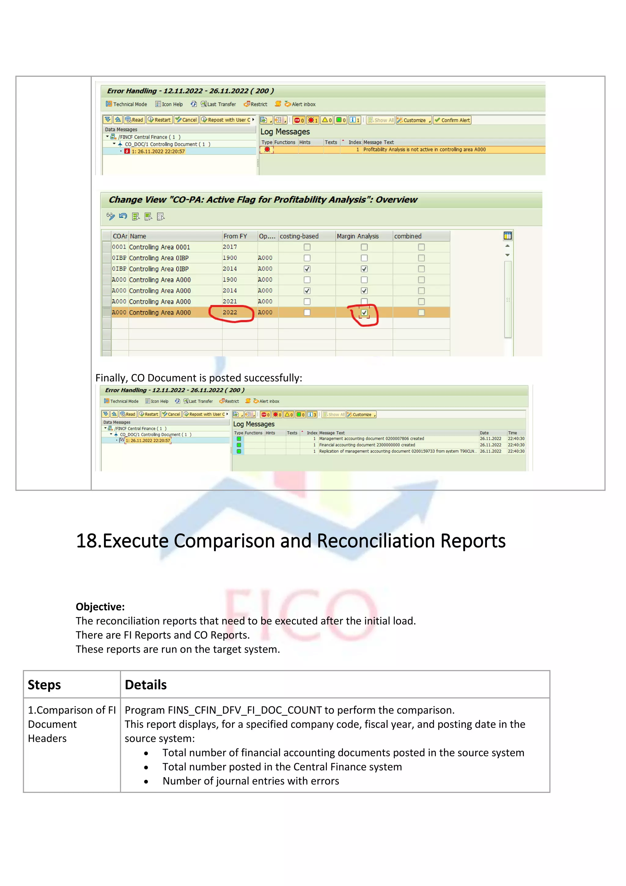 Finally, CO Document is posted successfully:
18.Execute Comparison and Reconciliation Reports
Objective:
The reconciliation reports that need to be executed after the initial load.
There are FI Reports and CO Reports.
These reports are run on the target system.
Steps Details
1.Comparison of FI
Document
Headers
Program FINS_CFIN_DFV_FI_DOC_COUNT to perform the comparison.
This report displays, for a specified company code, fiscal year, and posting date in the
source system:
• Total number of financial accounting documents posted in the source system
• Total number posted in the Central Finance system
• Number of journal entries with errors
 