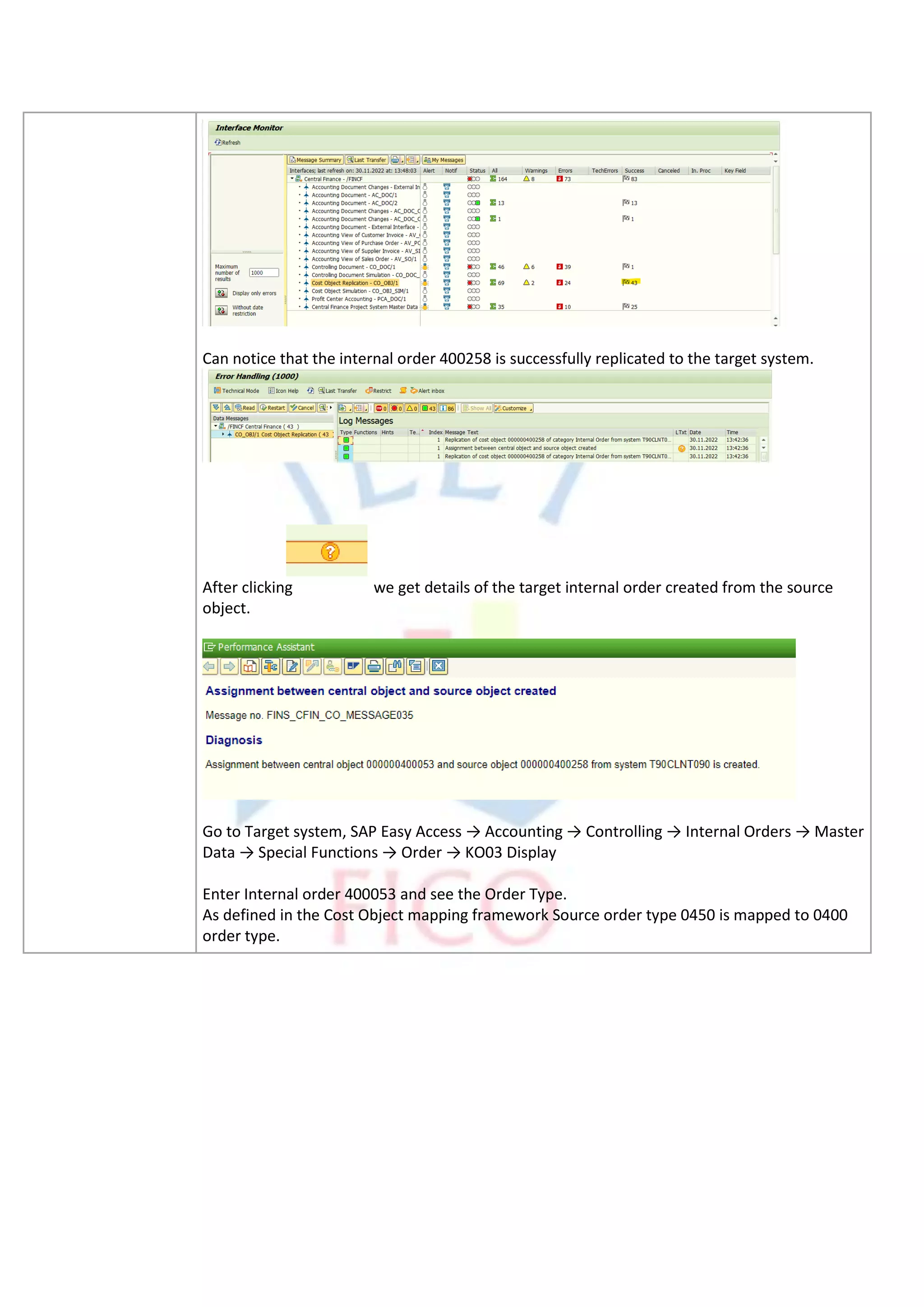 Can notice that the internal order 400258 is successfully replicated to the target system.
After clicking we get details of the target internal order created from the source
object.
Go to Target system, SAP Easy Access → Accounting → Controlling → Internal Orders → Master
Data → Special Functions → Order → KO03 Display
Enter Internal order 400053 and see the Order Type.
As defined in the Cost Object mapping framework Source order type 0450 is mapped to 0400
order type.
 