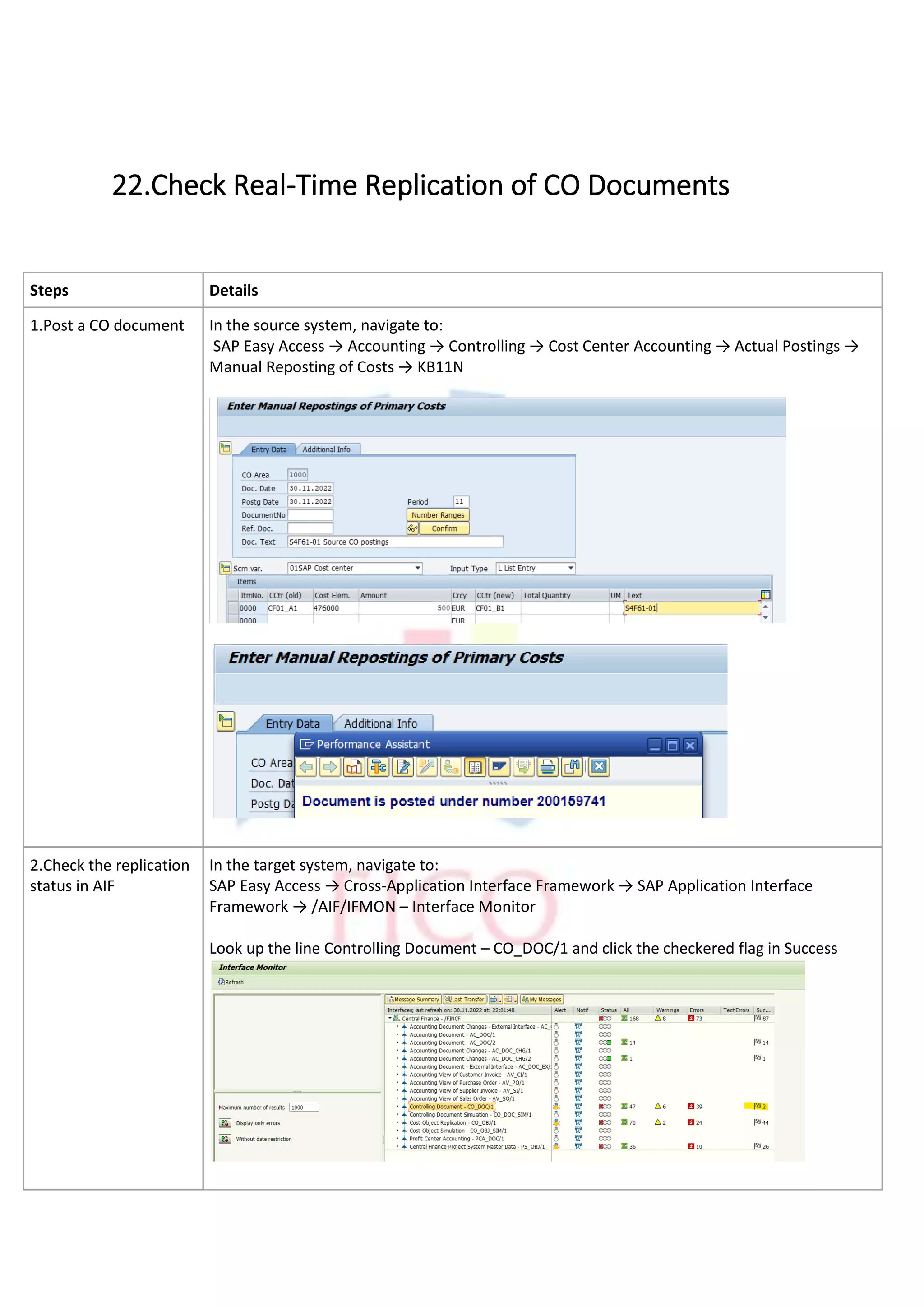 22.Check Real-Time Replication of CO Documents
Steps Details
1.Post a CO document In the source system, navigate to:
SAP Easy Access → Accounting → Controlling → Cost Center Accounting → Actual Postings →
Manual Reposting of Costs → KB11N
2.Check the replication
status in AIF
In the target system, navigate to:
SAP Easy Access → Cross-Application Interface Framework → SAP Application Interface
Framework → /AIF/IFMON – Interface Monitor
Look up the line Controlling Document – CO_DOC/1 and click the checkered flag in Success
 