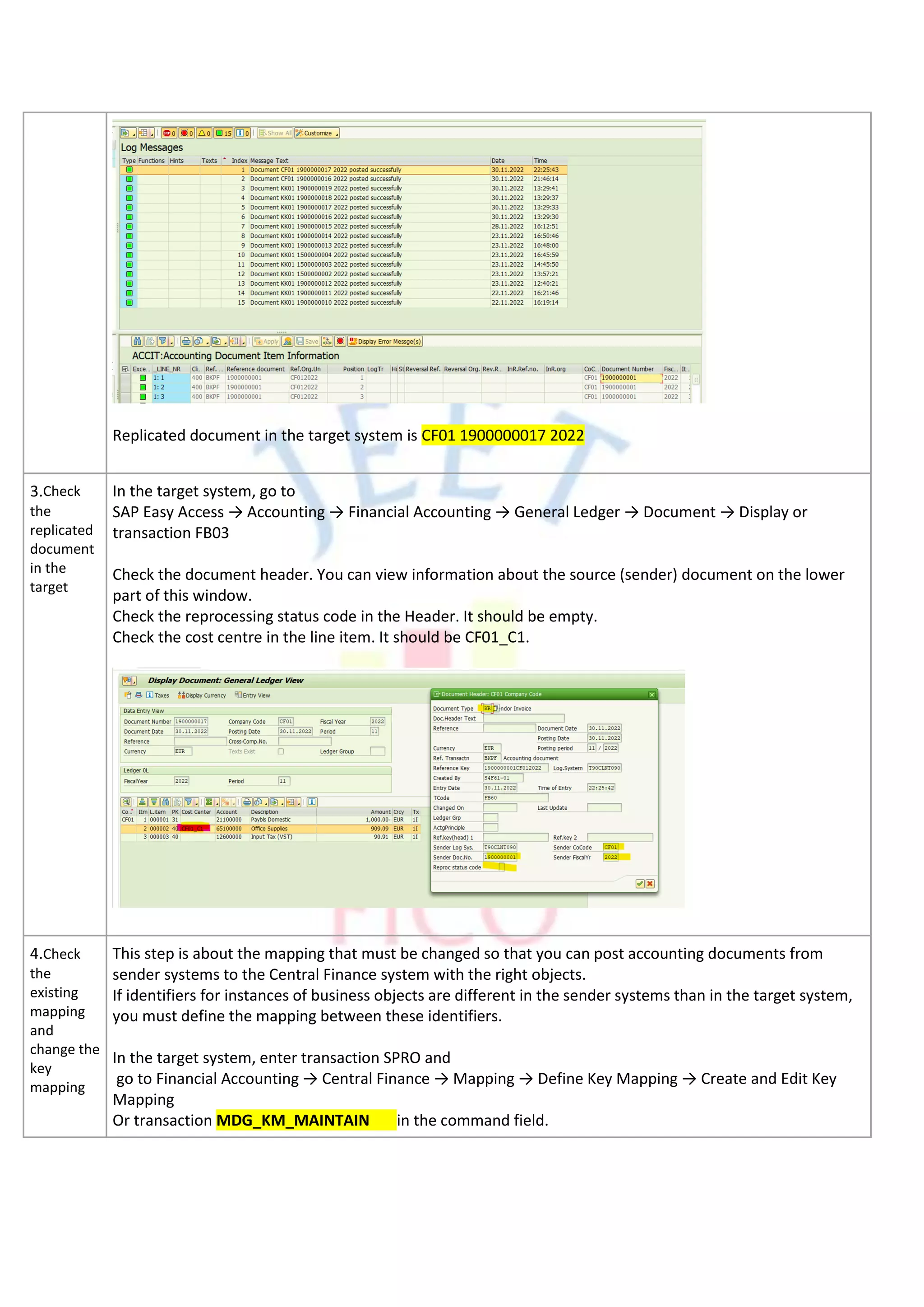 Replicated document in the target system is CF01 1900000017 2022
3.Check
the
replicated
document
in the
target
In the target system, go to
SAP Easy Access → Accounting → Financial Accounting → General Ledger → Document → Display or
transaction FB03
Check the document header. You can view information about the source (sender) document on the lower
part of this window.
Check the reprocessing status code in the Header. It should be empty.
Check the cost centre in the line item. It should be CF01_C1.
4.Check
the
existing
mapping
and
change the
key
mapping
This step is about the mapping that must be changed so that you can post accounting documents from
sender systems to the Central Finance system with the right objects.
If identifiers for instances of business objects are different in the sender systems than in the target system,
you must define the mapping between these identifiers.
In the target system, enter transaction SPRO and
go to Financial Accounting → Central Finance → Mapping → Define Key Mapping → Create and Edit Key
Mapping
Or transaction MDG_KM_MAINTAIN in the command field.
 