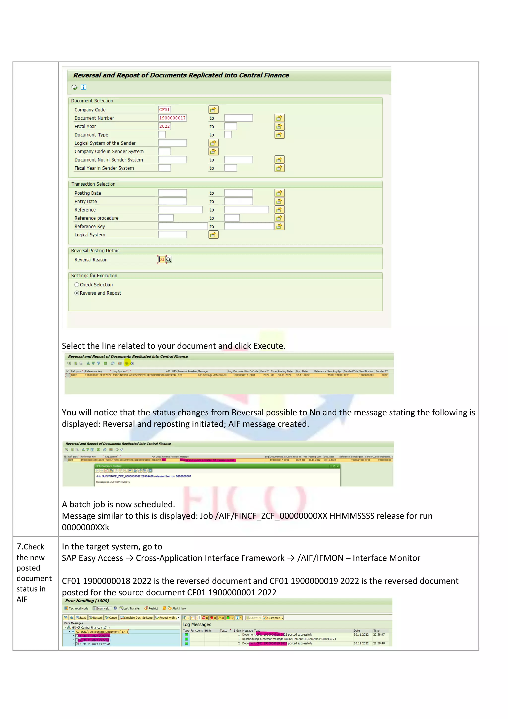 Select the line related to your document and click Execute.
You will notice that the status changes from Reversal possible to No and the message stating the following is
displayed: Reversal and reposting initiated; AIF message created.
A batch job is now scheduled.
Message similar to this is displayed: Job /AIF/FINCF_ZCF_00000000XX HHMMSSSS release for run
0000000XXk
7.Check
the new
posted
document
status in
AIF
In the target system, go to
SAP Easy Access → Cross-Application Interface Framework → /AIF/IFMON – Interface Monitor
CF01 1900000018 2022 is the reversed document and CF01 1900000019 2022 is the reversed document
posted for the source document CF01 1900000001 2022
 