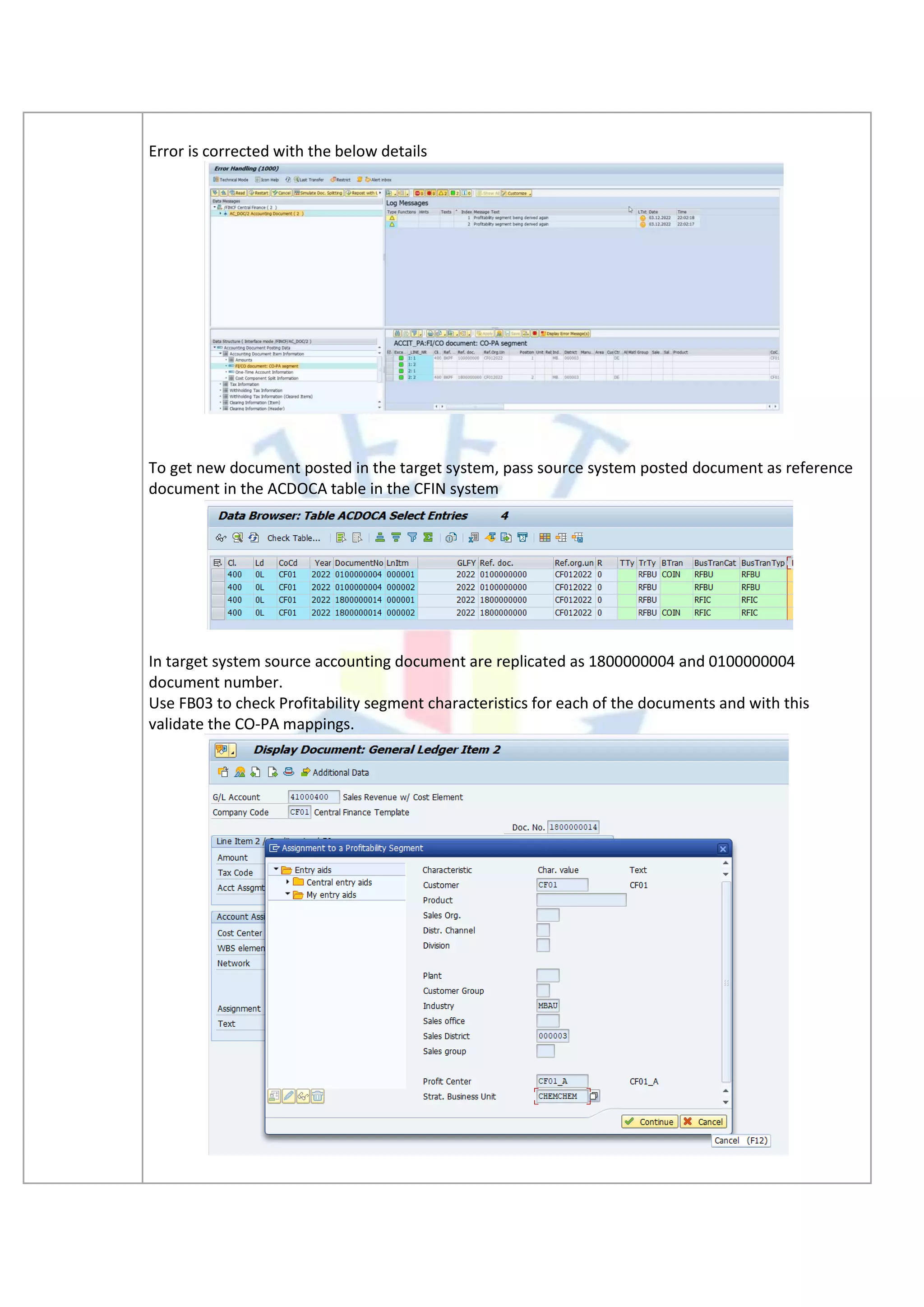 Error is corrected with the below details
To get new document posted in the target system, pass source system posted document as reference
document in the ACDOCA table in the CFIN system
In target system source accounting document are replicated as 1800000004 and 0100000004
document number.
Use FB03 to check Profitability segment characteristics for each of the documents and with this
validate the CO-PA mappings.
 