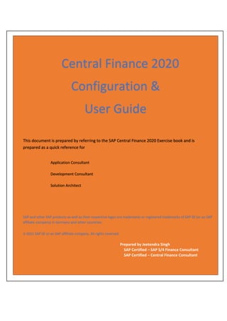 Central Finance 2020
Configuration &
User Guide
SAP and other SAP products as well as their respective logos are trademarks or registered trademarks of SAP SE (or an SAP
affiliate company) in Germany and other countries.
© 2021 SAP SE or an SAP affiliate company. All rights reserved.
This document is prepared by referring to the SAP Central Finance 2020 Exercise book and is
prepared as a quick reference for
Application Consultant
Development Consultant
Solution Architect
SAP and other SAP products as well as their respective logos are trademarks or registered trademarks of SAP SE (or an SAP
affiliate company) in Germany and other countries.
© 2021 SAP SE or an SAP affiliate company. All rights reserved.
Prepared by Jeetendra Singh
SAP Certified – SAP S/4 Finance Consultant
SAP Certified – Central Finance Consultant
 