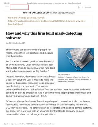 6/25/2020 Central Florida tech ﬁrm's new software can scan for masks, check heart rate - Orlando Business Journal
https://www.bizjournals.com/orlando/news/2020/06/24/how-and-why-this-ﬁrm-built.html?s=print 1/3
ALEKSANDR ZUBKOV
CodeFirm's Faevision software can detect if a
customer is not wearing PPE and send an alert to
the necessary employee.
From the Orlando Business Journal:
https://www.bizjournals.com/orlando/news/2020/06/24/how-and-why-this-
firm-built.html
How and why this ﬁrm built mask-detecting
software
Jun 24, 2020, 8:30am EDT
The software can scan crowds of people for
masks, check their temperatures and measure
their heart rates. 
But CodeFirm’s newest product isn’t the tool of
an Orwellian state, Chief Revenue Officer Joel
Martin told Orlando Business Journal. “We don’t
want to become software for Big Brother.” 
Instead, Faevision, developed by Orlando-based
CodeFirm Solutions LLC, is meant to make life
easier for businesses managing large groups of
people during the pandemic. The system
developed by the local tech solutions firm can scan for these indicators and more,
sending an alert to employees. And it does this while keeping data anonymous and
complying with privacy laws like HIPAA.
Of course, the applications of Faevision go beyond coronavirus. It also can be used
for security, to measure people flow or automate tasks like ushering in a theater,
CEO Troy Parker said. The software can be integrated with existing camera systems,
but CodeFirm is working with an unnamed Central Florida company to make
cameras that allow the full range of applications.
FOR THE EXCLUSIVE USE OF PARKERTJ621@GMAIL.COM
MENU
  Account 
 
