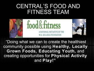 CENTRAL’S FOOD AND FITNESS TEAM “ Doing what we can to create the healthiest community possible using  Healthy, Locally Grown Foods, Educating Youth,  and creating opportunities for  Physical Activity  and  Play!”   