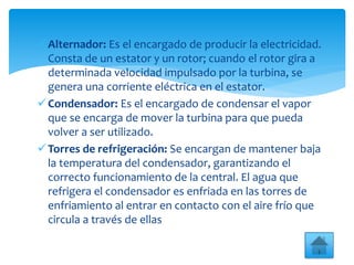 Alternador: Es el encargado de producir la electricidad.
Consta de un estator y un rotor; cuando el rotor gira a
determinada velocidad impulsado por la turbina, se
genera una corriente eléctrica en el estator.
Condensador: Es el encargado de condensar el vapor
que se encarga de mover la turbina para que pueda
volver a ser utilizado.
Torres de refrigeración: Se encargan de mantener baja
la temperatura del condensador, garantizando el
correcto funcionamiento de la central. El agua que
refrigera el condensador es enfriada en las torres de
enfriamiento al entrar en contacto con el aire frío que
circula a través de ellas
 