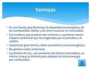 Es una fuente que disminuye la dependencia energética de
los combustibles fósiles y de otros recursos no renovables.
Los residuos que produce son mínimos y ocasionan menor
impacto ambiental que los originados por el petróleo y el
carbón.
Sistema de gran ahorro, tanto económico como energético.
No genera ruidos exteriores.
La emisión de CO2, con aumento del efecto invernadero, es
inferior al que se emitiría para obtener la misma energía
por combustión.
Ventajas
 