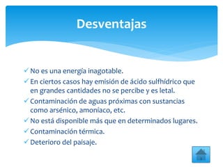 No es una energía inagotable.
En ciertos casos hay emisión de ácido sulfhídrico que
en grandes cantidades no se percibe y es letal.
Contaminación de aguas próximas con sustancias
como arsénico, amoníaco, etc.
No está disponible más que en determinados lugares.
Contaminación térmica.
Deterioro del paisaje.
Desventajas
 