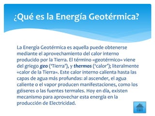 La Energía Geotérmica es aquella puede obtenerse
mediante el aprovechamiento del calor interno
producido por la Tierra. El término «geotérmico» viene
del griego geo (‘Tierra’), y thermos (‘calor’); literalmente
«calor de la Tierra». Este calor interno calienta hasta las
capas de agua más profundas: al ascender, el agua
caliente o el vapor producen manifestaciones, como los
géiseres o las fuentes termales. Hoy en día, existen
mecanismo para aprovechar esta energía en la
producción de Electricidad.
¿Qué es la Energía Geotérmica?
 