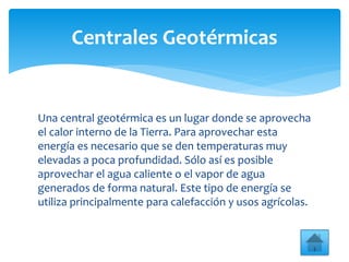 Una central geotérmica es un lugar donde se aprovecha
el calor interno de la Tierra. Para aprovechar esta
energía es necesario que se den temperaturas muy
elevadas a poca profundidad. Sólo así es posible
aprovechar el agua caliente o el vapor de agua
generados de forma natural. Este tipo de energía se
utiliza principalmente para calefacción y usos agrícolas.
Centrales Geotérmicas
 