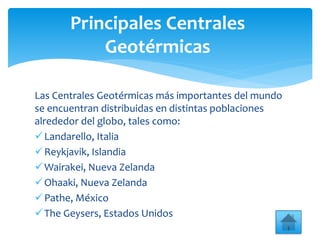 Las Centrales Geotérmicas más importantes del mundo
se encuentran distribuidas en distintas poblaciones
alrededor del globo, tales como:
Landarello, Italia
Reykjavik, Islandia
Wairakei, Nueva Zelanda
Ohaaki, Nueva Zelanda
Pathe, México
The Geysers, Estados Unidos
Principales Centrales
Geotérmicas
 