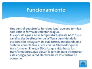 Una central geotérmica funciona igual que una térmica,
solo varía la forma de calentar el agua.
El vapor de agua a altas temperaturas (hasta 600º C) se
canaliza desde el interior de la Tierra permitiendo la
evaporación del agua y, de esta forma, impulsando una
Turbina, conectada a su vez con un Alternador que la
transforma en Energía Eléctrica que viaja hasta los
transformadores, que elevan la tensión para transportar
esta energía por la red eléctrica hasta los centros de
consumo.
Funcionamiento
 