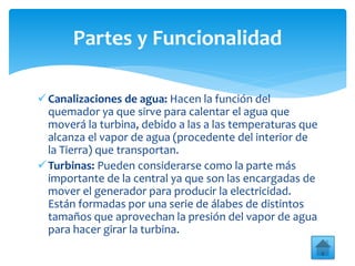 Canalizaciones de agua: Hacen la función del
quemador ya que sirve para calentar el agua que
moverá la turbina, debido a las a las temperaturas que
alcanza el vapor de agua (procedente del interior de
la Tierra) que transportan.
Turbinas: Pueden considerarse como la parte más
importante de la central ya que son las encargadas de
mover el generador para producir la electricidad.
Están formadas por una serie de álabes de distintos
tamaños que aprovechan la presión del vapor de agua
para hacer girar la turbina.
Partes y Funcionalidad
 