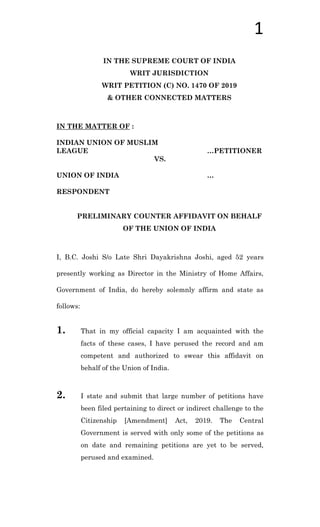 1
IN THE SUPREME COURT OF INDIA
WRIT JURISDICTION
WRIT PETITION (C) NO. 1470 OF 2019
& OTHER CONNECTED MATTERS
IN THE MATTER OF :
INDIAN UNION OF MUSLIM
LEAGUE …PETITIONER
VS.
UNION OF INDIA …
RESPONDENT
PRELIMINARY COUNTER AFFIDAVIT ON BEHALF
OF THE UNION OF INDIA
I, B.C. Joshi S/o Late Shri Dayakrishna Joshi, aged 52 years
presently working as Director in the Ministry of Home Affairs,
Government of India, do hereby solemnly affirm and state as
follows:
1. That in my official capacity I am acquainted with the
facts of these cases, I have perused the record and am
competent and authorized to swear this affidavit on
behalf of the Union of India.
2. I state and submit that large number of petitions have
been filed pertaining to direct or indirect challenge to the
Citizenship [Amendment] Act, 2019. The Central
Government is served with only some of the petitions as
on date and remaining petitions are yet to be served,
perused and examined.
 