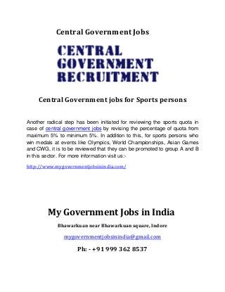 Central Government Jobs
Central Government jobs for Sports persons
Another radical step has been initiated for reviewing the sports quota in
case of central government jobs by revising the percentage of quota from
maximum 5% to minimum 5%. In addition to this, for sports persons who
win medals at events like Olympics, World Championships, Asian Games
and CWG, it is to be reviewed that they can be promoted to group A and B
in this sector. For more information visit us:-
http://www.mygovernmentjobsinindia.com/
My Government Jobs in India
Bhawarkuan near Bhawarkuan square, Indore
mygovernmentjobsinindia@gmail.com
Ph: - +91 999 362 8537
 