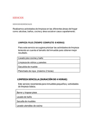SERVICIOS
SERVICIOSRESIDENCIALES
Realizamos actividades de limpieza en las diferentes áreas del hogar
como:alcobas, baños, cocina y área social en casa o apartamento.
LIMPIEZA PLUS (TIEMPO COMPLETO 8 HORAS)
Para este servicio se sugiere priorizar las actividades de limpieza
teniendo en cuenta el tamaño del inmueble para obtenermejor
resultado.
Lavado piso cocina y baño
Limpieza de vidrios y paredes
Sacudida de mueble
Planchado de ropa (máximo 2 horas)
LIMPIEZA SENCILLA (DURACIÓN DE 4 HORAS)
Este servicio recomienda para inmuebles pequeños y actividades
de limpieza básica.
Barrer y trapear pisos
Lavado de baño
Sacudía de muebles
Lavado utensilios de cocina
 