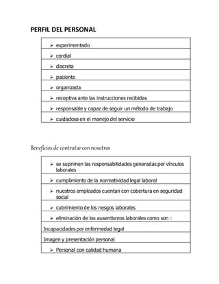 PERFIL DEL PERSONAL
 experimentado
 cordial
 discreta
 paciente
 organizada
 receptiva ante las instrucciones recibidas
 responsable y capaz de seguir un método de trabajo
 cuidadosa en el manejo del servicio
Beneficios de contratarconnosotros
 se suprimen las responsabilidades generadas por vínculos
laborales
 cumplimiento de la normatividad legal laboral
 nuestros empleados cuentan con cobertura en seguridad
social
 cubrimiento de los riesgos laborales
 eliminación de los ausentismos laborales como son :
Incapacidades por enfermedad legal
Imagen y presentación personal
 Personal con calidad humana
 
