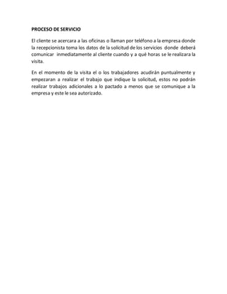 PROCESO DE SERVICIO
El cliente se acercara a las oficinas o llaman por teléfono a la empresa donde
la recepcionista toma los datos de la solicitud de los servicios donde deberá
comunicar inmediatamente al cliente cuando y a qué horas se le realizara la
visita.
En el momento de la visita el o los trabajadores acudirán puntualmente y
empezaran a realizar el trabajo que indique la solicitud, estos no podrán
realizar trabajos adicionales a lo pactado a menos que se comunique a la
empresa y este le sea autorizado.
 