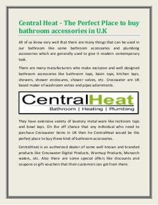 Central Heat - The Perfect Place to buy
bathroom accessories in U.K
All of us know very well that there are many things that can be used in
our bathroom like some bathroom accessories and plumbing
accessories which are generally used to give it modern contemporary
look.
There are many manufacturers who make exclusive and well designed
bathroom accessories like bathroom taps, basin taps, kitchen taps,
showers, shower enclosures, shower valves, etc. Crosswater are UK
based maker of washroom extras and pipes adornments.
They have extensive variety of lavatory metal ware like restroom taps
and bowl taps. On the off chance that any individual who need to
purchase Crosswater items in UK then he CentralHeat would be the
perfect place to buy these kind of bathroom accessories.
CentralHeat is an authorized dealer of some well known and branded
products like Crosswater Digital Products, Warmup Products, Monarch
waters, etc. Also there are some special offers like discounts and
coupons or gift vouchers that their customers can get from there.
 