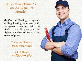 Boiler Cover From As
Low As £9.99 Per
Month*
My Central Heating is region's
leading heating company with
transparent dealing with no
hidden costs. It gives you the
highest standard of work in the
lowest of price.
Customer Service:
0161 794 3030
Out of Hours:
07837 701 563
 