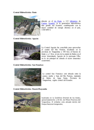 Central Hidroeléctrica Paute
ubicada en el río Paute, a 115 kilómetros de
Cuenca, Ecuador, es la generadora hidroeléctrica
más grande del Ecuador, contribuyendo con la
mayor cantidad de energía eléctrica en el país,
1100 MW·h
Central Hidroeléctrica Agoyán
La Central Agoyán fue concebida para aprovechar
el caudal del Río Pastaza, localizada en la
provincia de Tungurahua a 180 Km. al Sureste de
Quito y a 5 Km. al este de la ciudad de Baños en el
sector denominado Agoyán de la parroquia Ulba,
en la via principal de entrada al sector amazonico
ecuatoriano.
Central Hidroeléctrica San Francisco
La central San Francisco está ubicada entre la
cuenca media y baja del Río Pastaza, municipio
de Baños de Agua Santa, Provincia de
Tungurahua, región central del Ecuador.
Central Hidroeléctrica Pucará-Pisayambo
localizada en la Cordillera Oriental de los Andes,
aproximadamente a 35 Km. de Píllaro Provincia del
Tungurahua. El embalse esta ubicado dentro del
Parque Nacional Llanganates.
 
