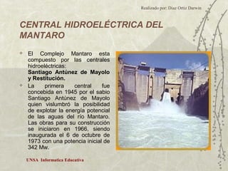 Realizado por: Diaz Ortiz Darwin 
CENTRAL HIDROELÉCTRICA DEL 
MANTARO 
 El Complejo Mantaro esta 
compuesto por las centrales 
hidroeléctricas: 
Santiago Antúnez de Mayolo 
y Restitución. 
 La primera central fue 
concebida en 1945 por el sabio 
Santiago Antúnez de Mayolo 
quien vislumbró la posibilidad 
de explotar la energía potencial 
de las aguas del río Mantaro. 
Las obras para su construcción 
se iniciaron en 1966, siendo 
inaugurada el 6 de octubre de 
1973 con una potencia inicial de 
342 Mw. 
UNSA Informatica Educativa 
 