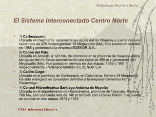 Realizado por: Diaz Ortiz Darwin 
El Sistema Interconectado Centro Norte 
 1) Carhuaquero: 
Ubicada en Cajamarca, aprovecha las aguas del río Chancay y cuenta con una 
caída neta de 475 m para generar 75 Megavatios (Mw). Fue puesta en servicio 
en 1988 y pertenece a la empresa EGENOR S.A.. 
 2) Cañón del Pato: 
Ubicada en Ancash, a 120 Km. de Chimbote en la provincia de Huaylas, utiliza 
las aguas del río Santa aprovechando una caída de 395 m y generando 154 
Megawatts (Mw). Fue puesta en servicio en dos etapas: 1958 y 1981 
respectivamente. Pertenece también a EGENOR S.A. 
 3) Gallito Ciego: 
Ubicada en la provincia de Contumazá, en Cajamarca. Genera 34 Megawatts. 
Ha sido entregada en concesión definitiva a la empresa Cementos Norte 
Pacasmayo. 
 4) Central Hidroeléctrica Santiago Antúnez de Mayolo: 
Ubicada en el departamento de Huancavelica, provincia de Tayacaja. Produce 
798 Mw, con una caída neta de 748 m también con turbinas Pelton. Fue puesta 
en servicio en dos etapas 1973 y 1979 
UNSA Informatica Educativa 
