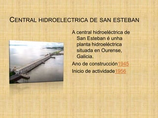 CENTRAL HIDROELECTRICA DE SAN ESTEBAN
A central hidroeléctrica de
San Esteban é unha
planta hidroeléctrica
situada en Ourense,
Galicia.
Ano de construcción1945
Inicio de actividade1956
 