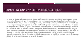 ¿CÓMO FUNCIONA UNA CENTRA HIDROELÉCTRICA?
 La presa se sitúa en el curso de un río donde, artificialmente, acumula un volumen de agua para formar
un embalse. Eso permite que el agua adquiera una energía potencial que después se transformará en
electricidad. Para ello, la presa se sitúa aguas arriba, con una válvula que permite controlar la entrada de
agua a la galería de presión; previa a una tubería forzada que conduce el agua hasta la turbina de la sala
de máquinas de la central. El agua a presión de la tubería forzada va transformando su energía potencial
en cinética (es decir, va perdiendo fuerza y adquiere velocidad). Al llegar a la sala de máquinas, el agua
actúa sobre los álabes de la turbina hidráulica, transformando su energía cinética enenergía mecánica de
rotación. El eje de la turbina está unido al del generador eléctrico, que al girar convierte la energía
rotatoria en corriente alterna de media tensión. El agua, una vez ha cedido su energía, vuelve al río aguas
debajo de la central a través de un canal de desagüe.
 