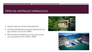TIPOS DE CENTRALES HIDRAULICAS
 Hay dos tipos de centrales hidroeléctrica:
 Centrales hidroeléctricas de gran potencia son las
que cuentan con mas de 10MW
 Minicentrales hidroeléctrica son las que cuentan
con una potencia entre 1MW y 10MW
 