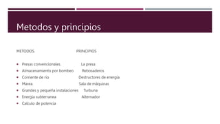Y PRINCIPOS
METODOS. PRINCIPIOS
 Presas convencionales. La presa
 Almacenamiento por bombeo Rebosaderos
 Corriente de rio Destructores de energía
 Marea. Sala de máquinas
 Grandes y pequeña instalaciones Turbuna
 Energia subterranea Alternador
 Calculo de potencia
Metodos y principios
 
