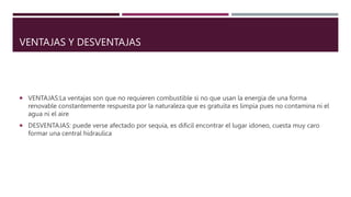 VENTAJAS Y DESVENTAJAS
 VENTAJAS:La ventajas son que no requieren combustible si no que usan la energia de una forma
renovable constantemente respuesta por la naturaleza que es gratuita es limpia pues no contamina ni el
agua ni el aire
 DESVENTAJAS: puede verse afectado por sequia, es dificil encontrar el lugar idoneo, cuesta muy caro
formar una central hidraulica
 