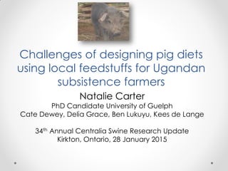 Challenges of designing pig diets
using local feedstuffs for Ugandan
subsistence farmers
Natalie Carter
PhD Candidate University of Guelph
Cate Dewey, Delia Grace, Ben Lukuyu, Kees de Lange
34th Annual Centralia Swine Research Update
Kirkton, Ontario, 28 January 2015
 