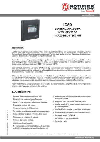 NOTIFIERESPAÑA,S.L.HC-DT-B305Ed.4
ID50
CENTRAL ANALÓGICA
INTELIGENTE DE
1 LAZO DE DETECCIÓN
DESCRIPCIÓN:
La ID50 es una central analógica de un lazo con evaluación algorítmica adecuada para la detección y alarma
deincendiosenpequeñasymedianasinstalaciones.Permitellevaracaboelcontrolylagestióndelasalarmas,
sistemas de extinción, evacuación, compartimentación, etc.
Su diseño es compacto y con capacidad para gestionar y controlar 99 detectores analógicos más 99 módulos
de entrada y salida, 2 circuitos de relé y 2 de sirena supervisada. Esta central es compatible con toda la gama
de sensores analógicos de la serie 500 y 700 (excepto VIEW).
Está fabricada conforme a la norma EN54 parte 2 y 4 e incorpora los avances más modernos en cuanto a
tecnología microelectrónica, software de cálculo y algoritmos de decisión, dando como resultado un producto
de extraordinaria versatilidad y estabilidad.
Además de los leds de estado de sistema y los 16 leds de fuego y fallo de las diferentes zonas, dispone de una
pantalla LCD retroiluminada de 2 líneas de 40 caracteres, facilitando información completa sobre el sistema
a base de menús y submenús, accesibles para el instalador y usuario de modo sencillo e intuitivo.
Incorpora la función Autoprogramación (reconoce los equipos instalados), simplificando de forma importante
el tiempo para la puesta en marcha del sistema.
• Programa de configuración del sistema bajo
entorno Windows.
• Programa para cálculo de baterías y lazo.
• InterfazserieRS232paralaconexióndeimpresora
y software gráfico.
• Interfaz RS485 para la conexión de repetidores.
• Totalmenteprogramableyconfigurableencampo.
• Aprobado según EN54-2/4.
• Certificado LPCB. Marcado CE.
• Garantía: 1 año.
CARACTERÍSTICAS
• Función de autoprogramación del lazo.
• Detección de equipos no configurados.
• Detección de equipos con la misma dirección.
• Prueba de equipos por zona.
• Registro histórico de 512 eventos.
• Sepuedenconectarsirenasalimentadasporlazo.
• Selección de 2 tonos de aviso desde el panel.
• Funciones de retardos de salidas.
• Función de rearme remoto.
• Algoritmos de verificación.
• 64 matrices de control para la gestión de alarmas,
extinción, evacuación, compartimentación, etc.
www.notifier.es
Grupo
Toda la información contenida en este documento puede ser modificada sin previo aviso
Información de producto
 