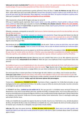 Sabe qual um outro resultado dela? Quando nós começamos a sofrer, nós questionamos tudo, até Deus. ‘Deus não
é justo comigo. Por que eu estou passando isso? Deus não me trata de maneira justa’.
Sabe o que mais quando questionamos quando sofremos? Amor de Deus. O autor de Hebreus no cap. 12 ele vai
dizer: vocês sabem por que é que estão sofrendo? Porque Deus disciplina e açoita a todos os que recebe por filho. É
prova de que vocês não são bastardos, filhos ilegítimos, mas vocês são filhos. Ele açoita e disciplina a quantos ama.
Sabe qual o propósito? Para que sejais participantes da sua santidade.
Olhe novamente a chave de Mt 10 agora está aqui no verso 25.
Olhe que é repetida aquela expressão. Quem quiser salvar a sua vida, perdê-la-á. Quem perder a vida por minha
causa, achá-la-á. Está vendo que o assunto é o mesmo. Em Mateus 10, afeições naturais. Mateus 16, auto piedade,
auto compaixão. Agora em Lucas 17:33, vai aparecer de novo a chave. Quem quiser preservar a sua vida, perdê-la-á
e quem a perder, de fato a salvará.
Olhando o contexto, começando no verso 26. Você vai ver o Senhor dizendo que como foi nos dias de Noé, seria nos
dias do filho do homem.
Ele vai dizer assim: nos dias de Noé, casavam-se e davam-se em casamento. O que mais que eles faziam nos dias de
Noé? Comiam e bebiam. Tem alguma coisa ilícita nisso? Não. Depois ele vai citar o exemplo de Ló, verso 29. Também
nos dias de Ló, o que ele diz nos dias de Ló? Comiam, bebiam, compravam, vendiam, plantavam e edificavam. Tem
alguma coisa ilícita aqui? Não.
Mas lembram do que Paulo disse em 1ª Coríntios 10:16, ele diz assim. Todas as coisas me são lícitas, mas nem todas
me convém. E logo em seguida, Todas as coisas me são lícitas, mas eu não me deixarei dominar por nenhuma delas.
Sabe do que o trabalho da cruz vai nos separar se nós formos submissos? Em uma palavra irmão: do amor ao mundo.
De que amor ao mundo venha nos dominar. O Senhor usou essa expressão na parábola do semeador quando Ele
falou dos espinhos, dos cuidados do mundo e a fascinação das riquezas. Sufocam a palavra e ela fica infrutífera.
V.26 você vai ver que Noé entra e Ló sai. Observou isso com cuidado? Noé entra e Ló sai. Nós sabemos que arca é
uma figura de Cristo, interpretado lá em 1Pedro 3. Pedro diz que a arca tipificava Cristo na qual foram salvas oito
pessoas.
Na medida em que a cruz vai trabalhando em nós, nós vamos rumando à plenitude de Cristo, tipificado pela arca e a
contraparte, nós vamos nos distanciando das raízes do mundo. Trigo. Quanto mais o trigo cresce, mais a sua espiga
fica cheia, seus grãos amadurecem, a espiga dobra e as suas raízes se destacam do solo. Essa é a natureza do trigo.
Ele cresce para Deus e crescer para Deus é se desarraigar do solo e dobrar a sua cabeça. Isso é crescer para Deus.
Como que o joio cresce. Quanto mais cresce, mais ereto e mais soberbo e mais as suas raízes entram no solo. Por
isso o Senhor disse que ele separaria o trigo do joio e então, quando o assunto do amor ao mundo é tratado aqui em
Lucas 17, fica muito evidente. Irmãos, aqui nós não temos apenas dois personagens.
Temos três e o terceiro é a TROMBETA DE DEUS. O primeiro é Noé, o segundo é Ló. Então Noé entrando, no que
tipologicamente seria a plenitude de Cristo, e Ló saindo, no que se refere às amarras do mundo, mas tem o terceiro
personagem aí, que está lá no verso 32.
A TROMBETA de Deus. Lembrai-vos da mulher de Ló. Por que que ela é a trombeta nesse versículo? Porque ela
demonstrou o seu amor ao que deixou para trás, quando ela então, lá naquela colina, vira os seus olhos para trás, e
se torna uma estátua de sal, porque de alguma maneira o seu coração estava focado naquilo que o Senhor abominava
em Sodoma e em Gomorra. Então ela se tornou aquela estátua como testemunho. Essa é a exortação usada aqui
pelo próprio Senhor Jesus.
Então, só o trabalho da cruz pode nos separar do amor ao mundo. Essa é a cruz. Você toma a cruz, através da palavra
de Deus, do Espírito de Deus e das circunstâncias e o trabalho da cruz, vai te separar do amor ao mundo, porque vai
te mostrar que o mundo sim, é desejável, mas que Cristo é muito melhor.
João cap. 12 e aqui nós vamos terminar. A chave, de novo, está no verso 25. Quem ama a sua vida a perde, mas
aquele que odeia a sua vida neste mundo preservá-la-á para a vida eterna. Qual o contexto dessa chave? O contexto
agora é maior.
 