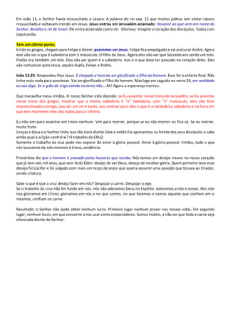 Em João 11, o Senhor havia ressuscitado a Lázaro. A palavra diz no cap. 12 que muitos judeus iam visitar Lázaro
ressuscitado e voltavam crendo em Jesus. Jesus entrou em Jerusalém aclamado: Hosana! ao que vem em nome do
Senhor. Bendito o rei de Israel. Ele entra aclamado como rei. Glorioso. Imagine o coração dos discípulos. Todos com
taquicardia.
Tem um último ponto.
Então os gregos, chegam para Felipe e dizem: queremos ver Jesus. Felipe fica empolgado e vai procurar André. Agora
eles vão ver o que é sabedoria com S maiúsculo. O filho de Deus. Agora eles vão ver que Sócrates era senão um tolo.
Platão era também um tolo. Eles vão ver quem é a sabedoria. Isso é o que deve ter passado no coração deles. Eles
vão comunicar para Jesus, aquela dupla, Felipe e André.
João 12:23. Respondeu-lhes Jesus. É chegada a hora de ser glorificado o filho do homem. Esse foi o enfarte final. Não
tinha mais nada para acontecer. Vai ser glorificado o Filho do homem. Mas logo em seguida no verso 24, em realidade
eu vos digo. Se o grão de trigo caindo na terra não... Ah! Agora a esperança morreu.
Que maravilha meus irmãos. O nosso Senhor está dizendo: se Eu assentar nesse trono de Jerusalém, se Eu assentar
nesse trono dos gregos, mostrar que a minha sabedoria é “a” Sabedoria, com “S” maiúsculo, eles vão ficar
impressionados comigo, vou ser um rei e tanto, vou ensinar para eles o que é a verdadeira sabedoria e na hora em
que eles morrerem eles vão todos para o inferno.
Eu não vim para assentar em trono nenhum. Vim para morrer, porque se eu não morrer eu fico só. Se eu morrer,
muito fruto.
Graças a Deus e o Senhor tinha isso tão claro diante Dele e então Ele apresentou na frente dos seus discípulos e sabe
então qual é a lição central aí? O trabalho da CRUZ.
Somente o trabalho da cruz pode nos separar do amor à glória pessoal. Amor à glória pessoal. Irmãos, tudo o que
nós buscamos de nós mesmos é trono, evidência.
Provérbios diz que o homem é provado pelos louvores que recebe. Nós temos um desejo insano no nosso coração
que já tem seis mil anos, que vem lá do Éden: desejo de ser Deus, desejo de receber glória. Quem primeiro teve esse
desejo foi Lúcifer e foi julgado com mais um terço de anjos que queria assumir uma posição que tocava ao Criador,
sendo criatura.
Sabe o que é que a cruz deseja fazer em nós? Despojar a carne. Despojar o ego.
Se o trabalho da cruz não for fundo em nós, nós não adoramos Deus no Espírito. Adoramos a nós e coisas. Nós não
nos gloriamos em Cristo; gloriamos em nós e no que somos, no que fazemos e somos aqueles que confiam em si
mesmos, confiam na carne.
Resultado: o Senhor não pode obter nenhum lucro. Primeiro lugar nenhum prazer nas nossas vidas. Em segundo
lugar, nenhum lucro, em que concerne a nos usar como cooperadores. Somos inúteis, a não ser que toda a carne seja
silenciada diante do Senhor.
 