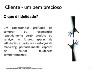Cliente - um bem precioso
O que é fidelidade?
Um compromisso profundo de
comprar
ou
recomendar
repetidamente certo produto ou
serviço no futuro, apesar de
influências situacionais e esforços de
marketing potencialmente capazes
de
causar
mudanças
comportamentais

FORMADOR: JOÃO RAMADAS
Técnico/a de Marketing - Nível 4 (EFA) - Marketing Centralidade no cliente

12

 