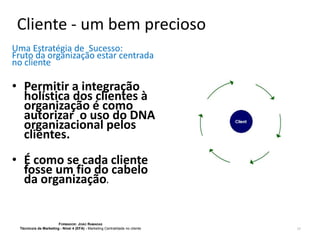 Cliente - um bem precioso
Uma Estratégia de Sucesso:
Fruto da organização estar centrada
no cliente

• Permitir a integração
holística dos clientes à
organização é como
autorizar o uso do DNA
organizacional pelos
clientes.
• É como se cada cliente
fosse um fio do cabelo
da organização.

FORMADOR: JOÃO RAMADAS
Técnico/a de Marketing - Nível 4 (EFA) - Marketing Centralidade no cliente

17

 