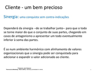 Cliente - um bem precioso
Sinergia: uma conquista sem contra-indicações
Dependerá da sinergia --de se trabalhar junto-- para que o todo
se torne maior do que o conjunto de suas partes, chegando em
casos de antagonismo a apresentar um todo eventualmente
inferior à soma das partes.
É so num ambiente harmónico com alinhamento de valores
organizacionais que a sinergia pode ser conquistada para
adicionar e expandir o valor adicionado ao cliente.

FORMADOR: JOÃO RAMADAS
Técnico/a de Marketing - Nível 4 (EFA) - Marketing Centralidade no cliente

18

 