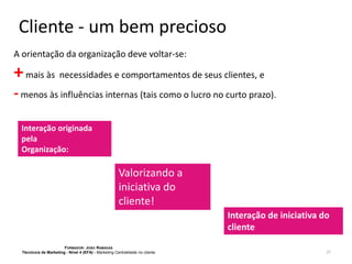Cliente - um bem precioso
A orientação da organização deve voltar-se:

+ mais às necessidades e comportamentos de seus clientes, e
- menos às influências internas (tais como o lucro no curto prazo).
Interação originada
pela
Organização:

Valorizando a
iniciativa do
cliente!
Interação de iniciativa do
cliente
FORMADOR: JOÃO RAMADAS
Técnico/a de Marketing - Nível 4 (EFA) - Marketing Centralidade no cliente

21

 