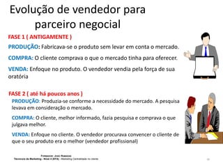 Evolução de vendedor para
parceiro negocial
FASE 1 ( ANTIGAMENTE )
PRODUÇÃO: Fabricava-se o produto sem levar em conta o mercado.
COMPRA: O cliente comprava o que o mercado tinha para oferecer.

VENDA: Enfoque no produto. O vendedor vendia pela força de sua
oratória
FASE 2 ( até há poucos anos )
PRODUÇÃO: Produzia-se conforme a necessidade do mercado. A pesquisa
levava em consideração o mercado.
COMPRA: O cliente, melhor informado, fazia pesquisa e comprava o que
julgava melhor.

VENDA: Enfoque no cliente. O vendedor procurava convencer o cliente de
que o seu produto era o melhor (vendedor profissional)
FORMADOR: JOÃO RAMADAS
Técnico/a de Marketing - Nível 4 (EFA) - Marketing Centralidade no cliente

26

 