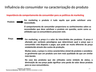 Influência do consumidor na caracterização do produto
Importância do comportamento do consumidor para as políticas de marketing
Produto

Em marketing o produto é tudo aquilo que pode satisfazer uma
necessidade.
O comportamento do consumidor proporciona os conhecimentos sobre as
necessidades que deve satisfazer o produto em questão, assim como as
utilidades que os consumidores procuram nele.

Preço

Em marketing, o preço é o valor do intercâmbio dos produtos. O preço é
afectado por variáveis psicológicas que determinam qual o preço que o
consumidor está disposto a pagar, que pode ser muito diferente do preço
estabelecido através dos custos de produção.
Muitas vezes, o preço é a única característica visível do produto e considerase geralmente que um produto caro tem mais qualidade do que um similar
mais barato.
No caso dos produtos que são utilizados como símbolo de status, a
diminuição do seu preço pode significar uma perda de valor desse produto
para os seus consumidores.

FORMADOR: JOÃO RAMADAS
Técnico/a de Marketing - Nível 4 (EFA) - Marketing Centralidade no cliente

29

 