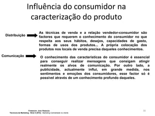 Influência do consumidor na
caracterização do produto
Distribuição

Comunicação

As técnicas de venda e a relação vendedor-consumidor são
factores que requerem o conhecimento do consumidor no que
respeita aos seus hábitos, desejos, capacidades de gasto,
formas de usos dos produtos... A própria colocação dos
produtos nos locais de venda precisa daqueles conhecimentos.
O conhecimento das características do consumidor é essencial
para conseguir realizar mensagens que consigam atingir
realmente os alvos de comunicação. Por outro lado, a
publicidade, actualmente influi, em grande medida, nos
sentimentos e emoções dos consumidores, esse factor só é
possível através de um conhecimento profundo daqueles.

FORMADOR: JOÃO RAMADAS
Técnico/a de Marketing - Nível 4 (EFA) - Marketing Centralidade no cliente

30

 