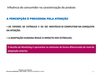 Influência do consumidor na caracterização do produto

A PERCEPÇÃO É PRECEDIDA PELA ATENÇÃO
• OS FATORES DE ESTÍMULO E OS DO INDIVÍDUO SE COMPLETAM NA CONQUISTA
DA ATENÇÃO.
• A ADAPTAÇÃO HUMANA REDUZ O IMPACTO DOS ESTÍMULOS.

O desafio de Marketing é apresentar os estímulos de forma diferenciada do nível de
adaptação anterior.

FORMADOR: JOÃO RAMADAS
Técnico/a de Marketing - Nível 4 (EFA) - Marketing Centralidade no cliente

33

 