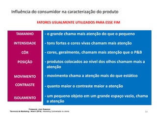 Influência do consumidor na caracterização do produto
FATORES USUALMENTE UTILIZADOS PARA ESSE FIM

TAMANHO
INTENSIDADE
CÔR
POSIÇÃO

- o grande chama mais atenção do que o pequeno
- tons fortes e cores vivas chamam mais atenção
- cores, geralmente, chamam mais atenção que o P&B
- produtos colocados ao nível dos olhos chamam mais a
atenção

MOVIMENTO

- movimento chama a atenção mais do que estático

CONTRASTE

- quanto maior o contraste maior a atenção

ISOLAMENTO

- um pequeno objeto em um grande espaço vazio, chama
a atenção

FORMADOR: JOÃO RAMADAS
Técnico/a de Marketing - Nível 4 (EFA) - Marketing Centralidade no cliente

34

 