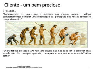 Cliente - um bem precioso
É PRECISO...
“Compreender os sinais que o mercado nos mostra, romper
velhos
comportamentos e iniciar uma reeducação da percepção das nossas atitudes e
comportamentos”

“O analfabeto do século XXI não será aquele que não sabe ler e escrever, mas
aquele que não consegue aprender, desaprender e aprender novamente” Alvin
Toffler

FORMADOR: JOÃO RAMADAS
Técnico/a de Marketing - Nível 4 (EFA) - Marketing Centralidade no cliente

4

 