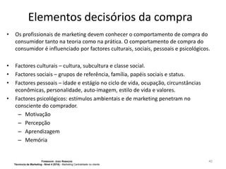 Elementos decisórios da compra
•

Os profissionais de marketing devem conhecer o comportamento de compra do
consumidor tanto na teoria como na prática. O comportamento de compra do
consumidor é influenciado por factores culturais, sociais, pessoais e psicológicos.

•
•
•

Factores culturais – cultura, subcultura e classe social.
Factores sociais – grupos de referência, família, papéis sociais e status.
Factores pessoais – idade e estágio no ciclo de vida, ocupação, circunstâncias
econômicas, personalidade, auto-imagem, estilo de vida e valores.
Factores psicológicos: estímulos ambientais e de marketing penetram no
consciente do comprador.
– Motivação
– Percepção
– Aprendizagem
– Memória

•

FORMADOR: JOÃO RAMADAS
Técnico/a de Marketing - Nível 4 (EFA) - Marketing Centralidade no cliente

40

 