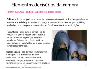 Elementos decisórios da compra
Fatores culturais – cultura, subcultura e classe social.
Cultura – é o principal determinante do comportamento e dos desejos de uma
pessoa. À medida que cresce, a criança absorve certos valores, percepções,
preferências e comportamentos de sua família e de outras instituições.
Subculturas – cada cultura compõe-se de
subculturas que fornecem identificação e
socialização mais específicas para seus
membros. Entre as subculturas estão as
nacionalidades, as religiões, os grupos raciais e
as regiões geográficas.
Classes sociais – são divisões relativamente
homogêneas e duradouras de uma
sociedade, que são hierarquicamente
ordenadas e cujos integrantes possuem
valores, interesses e comportamento similares.
FORMADOR: JOÃO RAMADAS
Técnico/a de Marketing - Nível 4 (EFA) - Marketing Centralidade no cliente

41

 