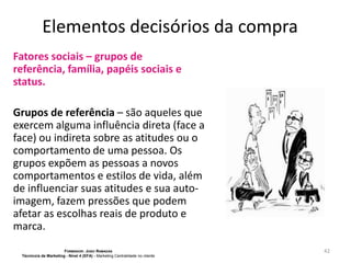 Elementos decisórios da compra
Fatores sociais – grupos de
referência, família, papéis sociais e
status.
Grupos de referência – são aqueles que
exercem alguma influência direta (face a
face) ou indireta sobre as atitudes ou o
comportamento de uma pessoa. Os
grupos expõem as pessoas a novos
comportamentos e estilos de vida, além
de influenciar suas atitudes e sua autoimagem, fazem pressões que podem
afetar as escolhas reais de produto e
marca.
FORMADOR: JOÃO RAMADAS
Técnico/a de Marketing - Nível 4 (EFA) - Marketing Centralidade no cliente

42

 